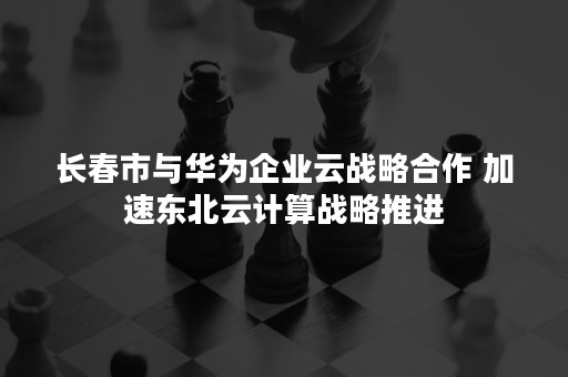 长春市与华为企业云战略合作 加速东北云计算战略推进