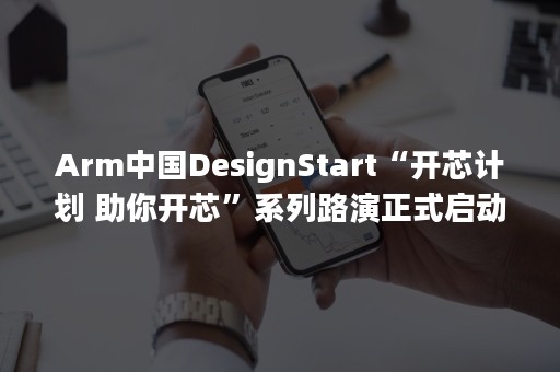 Arm中国DesignStart“开芯计划 助你开芯”系列路演正式启动