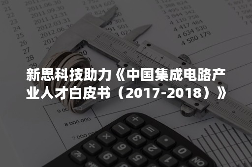 新思科技助力《中国集成电路产业人才白皮书（2017-2018）》成功发布