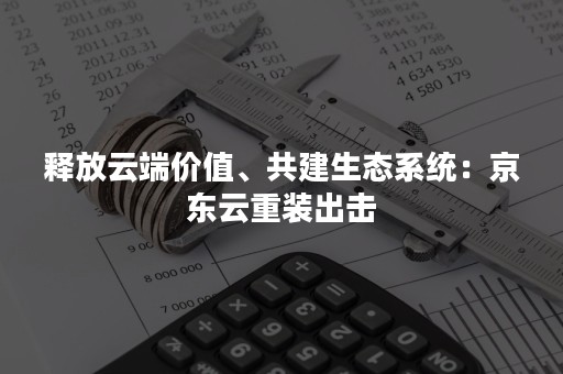 释放云端价值、共建生态系统：京东云重装出击