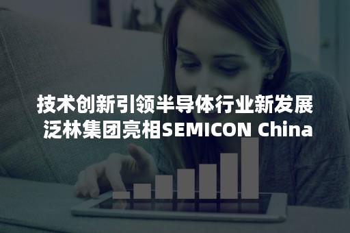 技术创新引领半导体行业新发展 泛林集团亮相SEMICON China 2018