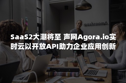 SaaS2大潮将至 声网Agora.io实时云以开放API助力企业应用创新