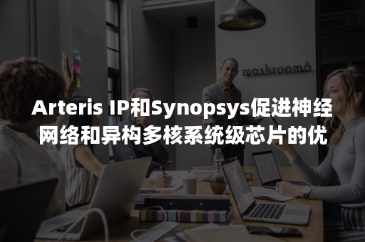 Arteris IP和Synopsys促进神经网络和异构多核系统级芯片的优化