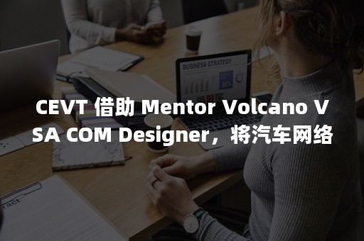 CEVT 借助 Mentor Volcano VSA COM Designer，将汽车网络的设计时间缩短 50%