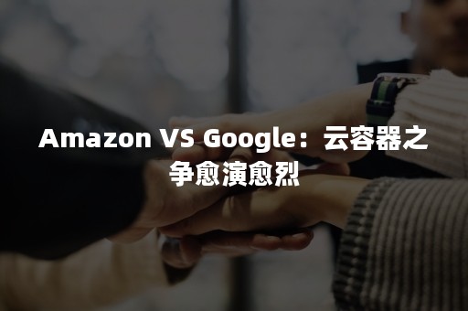 Amazon VS Google：云容器之争愈演愈烈