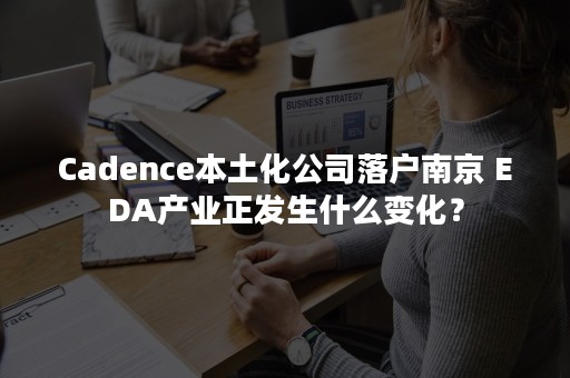 Cadence本土化公司落户南京 EDA产业正发生什么变化？