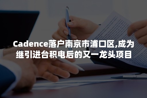 Cadence落户南京市浦口区,成为继引进台积电后的又一龙头项目