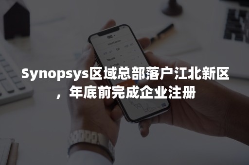 Synopsys区域总部落户江北新区，年底前完成企业注册