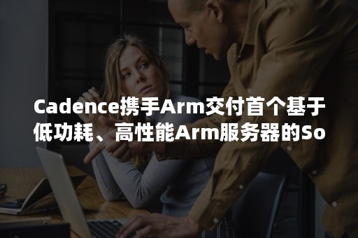 Cadence携手Arm交付首个基于低功耗、高性能Arm服务器的SoC验证解决方案