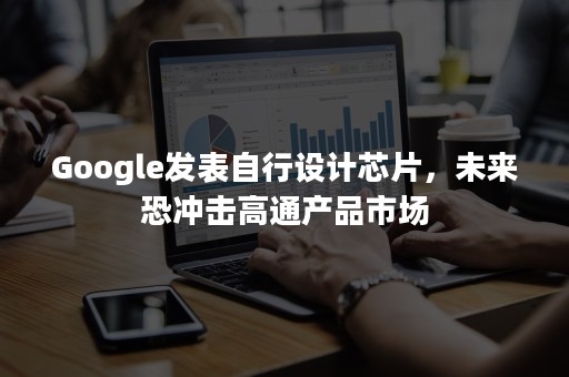 Google发表自行设计芯片，未来恐冲击高通产品市场