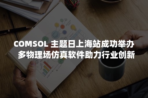 COMSOL 主题日上海站成功举办  多物理场仿真软件助力行业创新