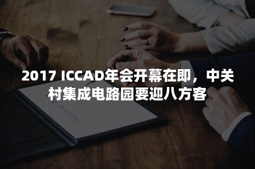 2017 ICCAD年会开幕在即，中关村集成电路园要迎八方客