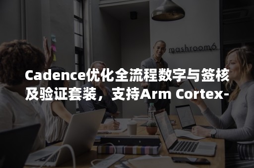 Cadence优化全流程数字与签核及验证套装，支持Arm Cortex-A75、Cortex-A55 CPU及Arm Mali-G72 GPU