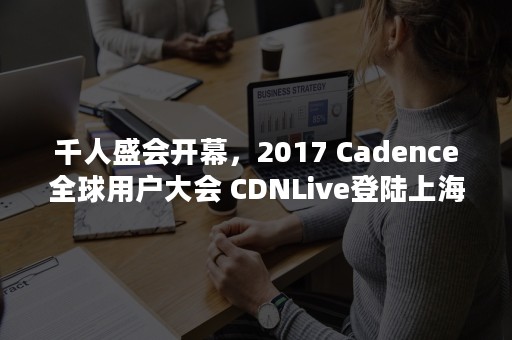 千人盛会开幕，2017 Cadence全球用户大会 CDNLive登陆上海