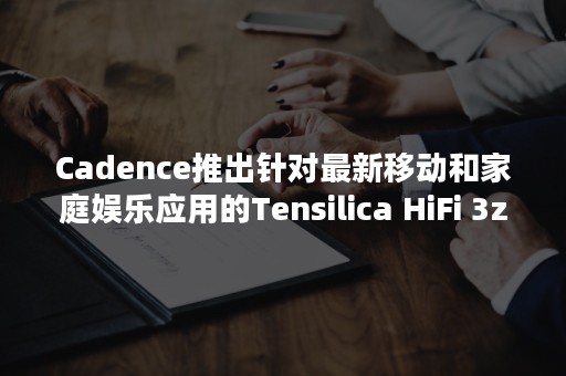 Cadence推出针对最新移动和家庭娱乐应用的Tensilica HiFi 3z DSP架构