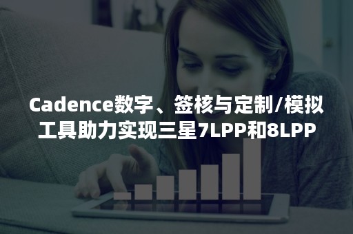 Cadence数字、签核与定制/模拟工具助力实现三星7LPP和8LPP工艺技术