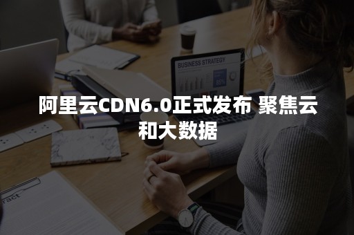 阿里云CDN6.0正式发布 聚焦云和大数据