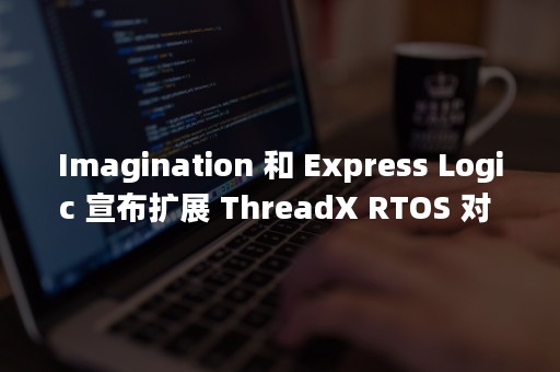 Imagination 和 Express Logic 宣布扩展 ThreadX RTOS 对 MIPS CPU 的支持