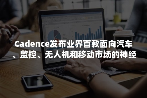 Cadence发布业界首款面向汽车、监控、无人机和移动市场的神经网络DSP IP