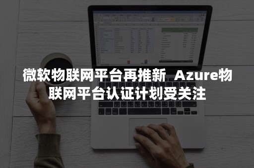 微软物联网平台再推新  Azure物联网平台认证计划受关注