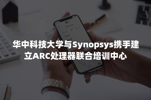 华中科技大学与Synopsys携手建立ARC处理器联合培训中心