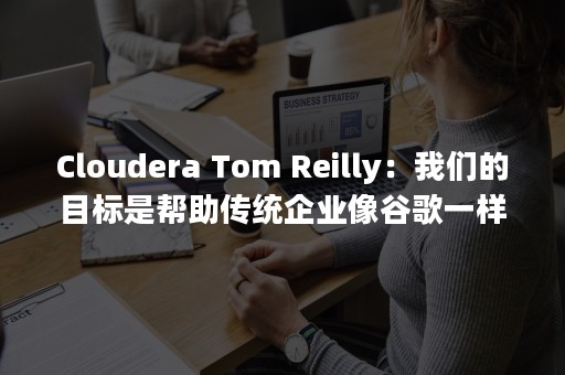 Cloudera Tom Reilly：我们的目标是帮助传统企业像谷歌一样运作