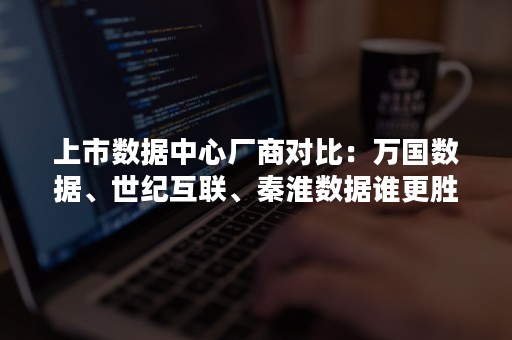 上市数据中心厂商对比：万国数据、世纪互联、秦淮数据谁更胜一筹？