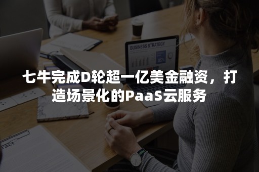 七牛完成D轮超一亿美金融资，打造场景化的PaaS云服务