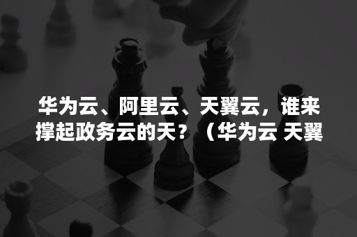 华为云、阿里云、天翼云，谁来撑起政务云的天？（华为云 天翼云）