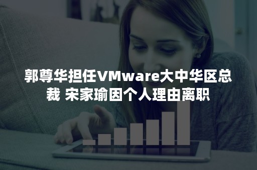 郭尊华担任VMware大中华区总裁 宋家瑜因个人理由离职