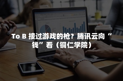 To B 接过游戏的枪？腾讯云向“钱”看（铜仁学院）