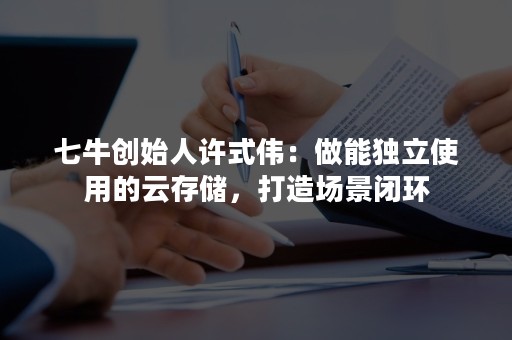 七牛创始人许式伟：做能独立使用的云存储，打造场景闭环