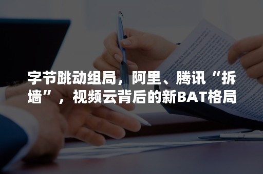 字节跳动组局，阿里、腾讯“拆墙”，视频云背后的新BAT格局（字节跳动挖腾讯团队）