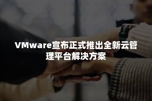 VMware宣布正式推出全新云管理平台解决方案