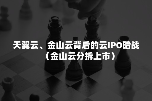 天翼云、金山云背后的云IPO暗战（金山云分拆上市）