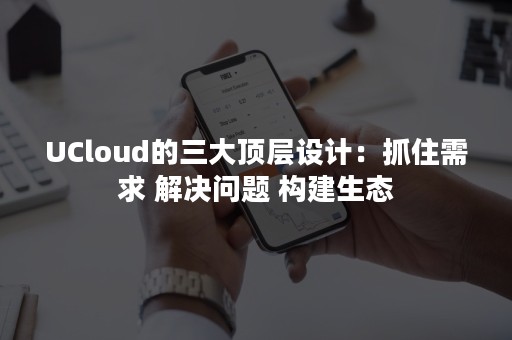 UCloud的三大顶层设计：抓住需求 解决问题 构建生态