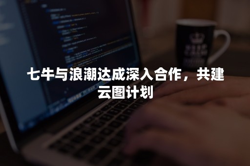 七牛与浪潮达成深入合作，共建云图计划