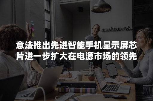 意法推出先进智能手机显示屏芯片进一步扩大在电源市场的领先优势