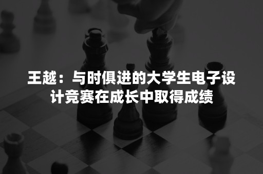 王越：与时俱进的大学生电子设计竞赛在成长中取得成绩