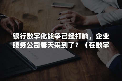 银行数字化战争已经打响，企业服务公司春天来到了？（在数字化经济时代银行服务）