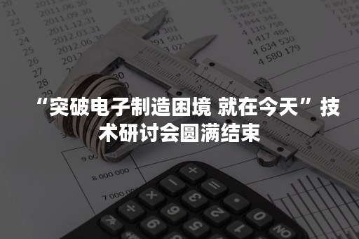 “突破电子制造困境 就在今天”技术研讨会圆满结束