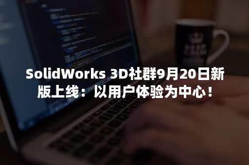 SolidWorks 3D社群9月20日新版上线：以用户体验为中心！
