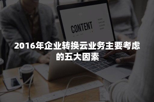 2016年企业转换云业务主要考虑的五大因素