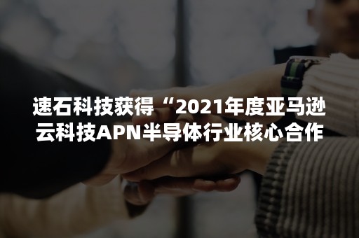 速石科技获得“2021年度亚马逊云科技APN半导体行业核心合作伙伴”奖项