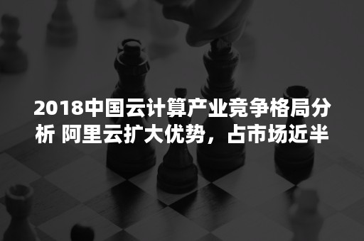 2018中国云计算产业竞争格局分析 阿里云扩大优势，占市场近半份额（云计算的现状和发展趋势分析）