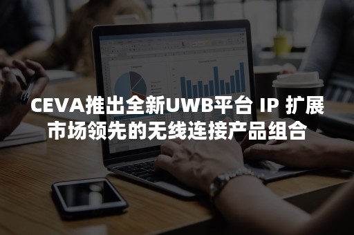 CEVA推出全新UWB平台 IP 扩展市场领先的无线连接产品组合