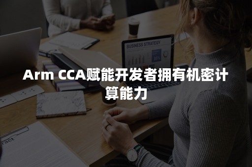 Arm CCA赋能开发者拥有机密计算能力