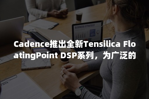 Cadence推出全新Tensilica FloatingPoint DSP系列，为广泛的计算密集型应用提供可扩展性能