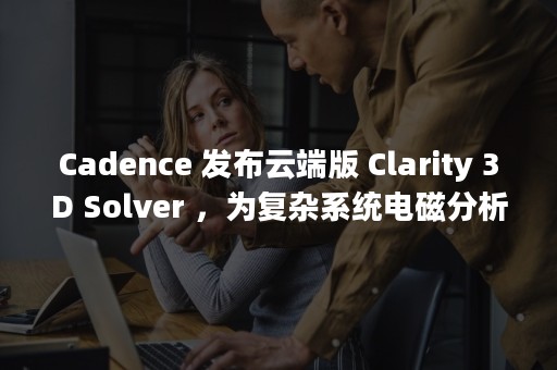 Cadence 发布云端版 Clarity 3D Solver ，为复杂系统电磁分析提供简单易用、安全和可扩展的解决方案