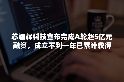 芯耀辉科技宣布完成A轮超5亿元融资，成立不到一年已累计获得近10亿元融资